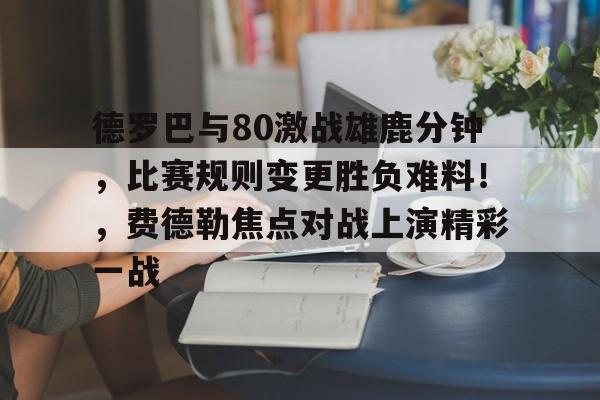 德罗巴与80激战雄鹿分钟，比赛规则变更胜负难料！，费德勒焦点对战上演精彩一战的简单介绍